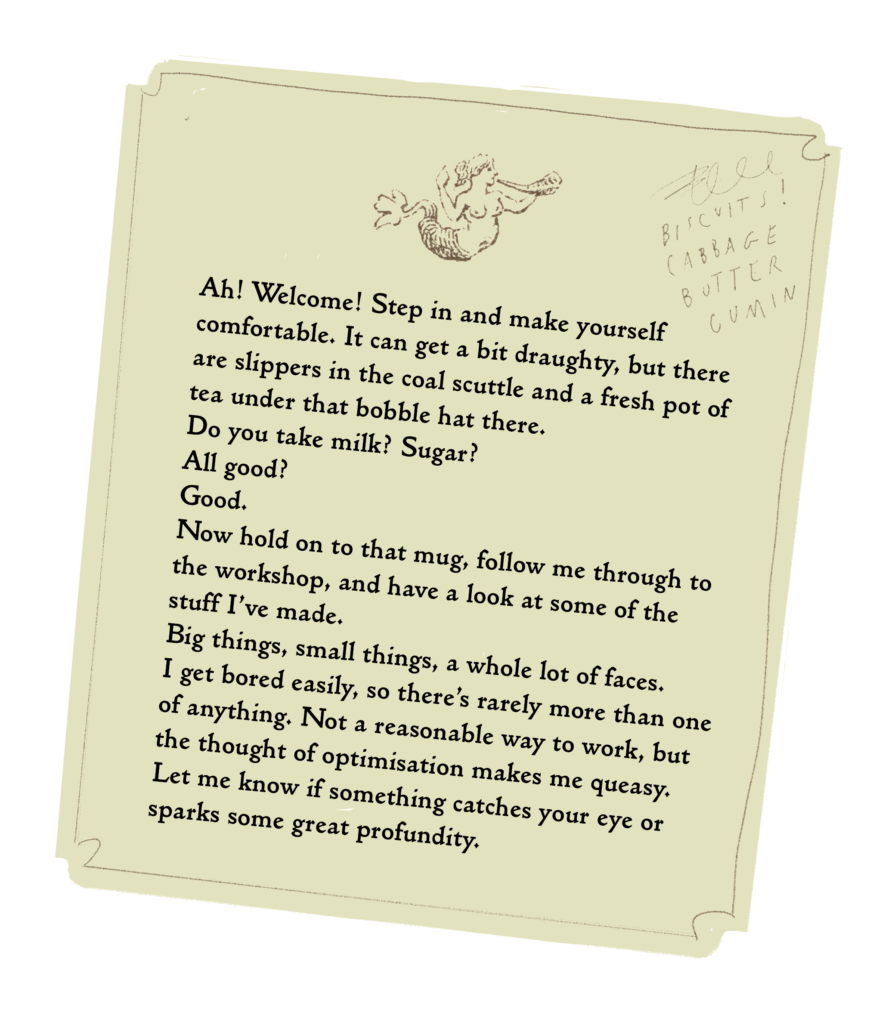 Ah! Welcome! Step in and make yourself comfortable. It can get a bit draughty, but there are slippers in the coal scuttle and a fresh pot of tea under that bobble hat there.  Do you take milk? Sugar?  All good?  Good.  Now hold on to that mug, follow me through to the workshop, and have a look at some of the stuff I’ve made.  Big things, small things, a whole lot of faces.  I get bored easily, so there’s rarely more than one of anything. Not a reasonable way to work, but the thought of optimisation makes me queasy. Let me know if something catches your eye or sparks some great profundity.  